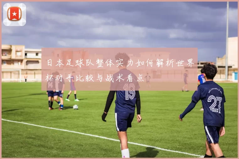 日本足球队整体实力如何解析世界杯对手比较与战术看点
