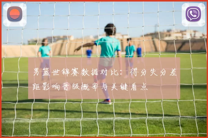 男篮世锦赛数据对比：得分失分差距影响晋级概率与关键看点
