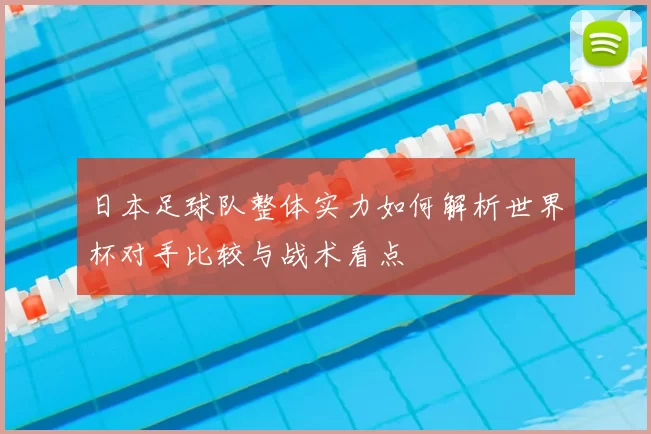 日本足球队整体实力如何解析世界杯对手比较与战术看点
