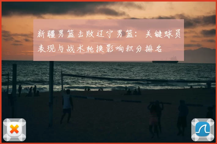 新疆男篮击败辽宁男篮：关键球员表现与战术轮换影响积分排名