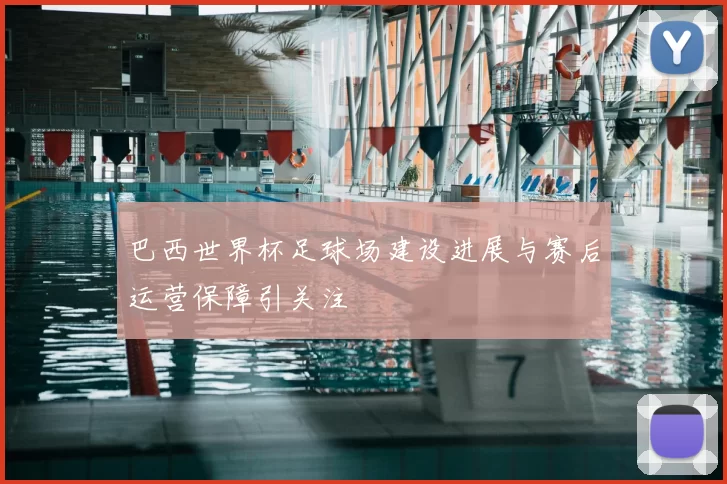 巴西世界杯足球场建设进展与赛后运营保障引关注