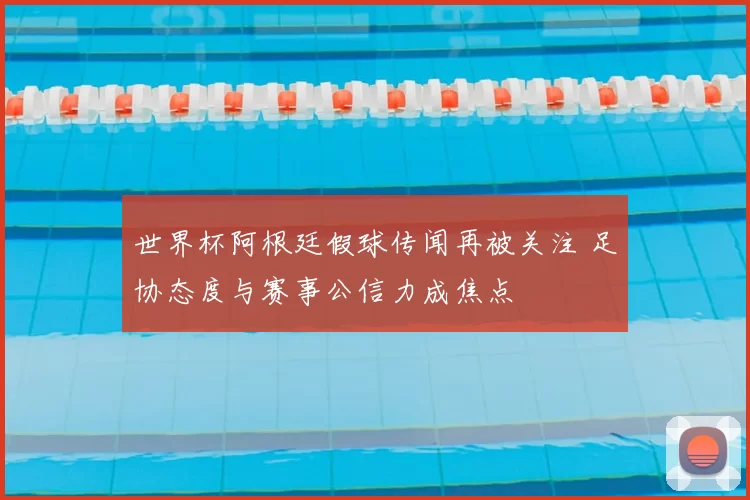 世界杯阿根廷假球传闻再被关注 足协态度与赛事公信力成焦点