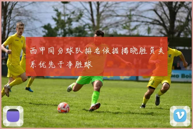 西甲同分球队排名依据揭晓胜负关系优先于净胜球