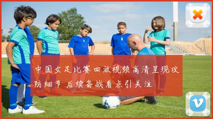 中国女足比赛回放视频高清呈现攻防细节 后续备战看点引关注