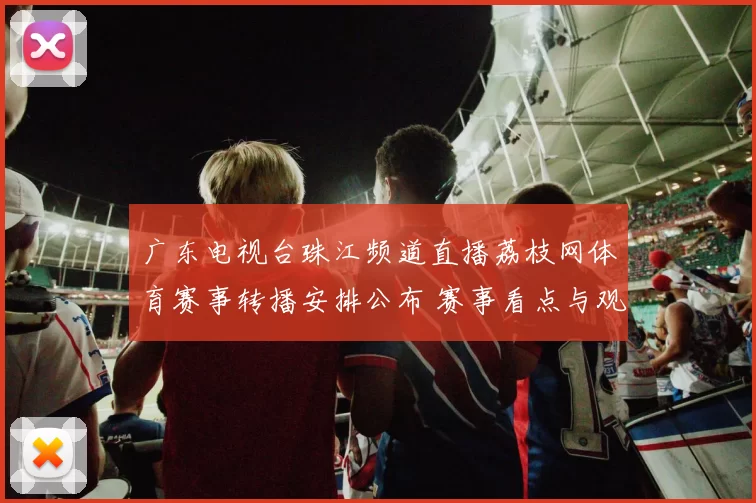 广东电视台珠江频道直播荔枝网体育赛事转播安排公布 赛事看点与观看方式同步更新