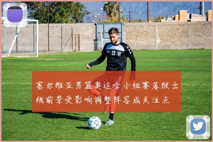 塞尔维亚男篮奥运会小组赛落败出线前景受影响调整阵容成关注点