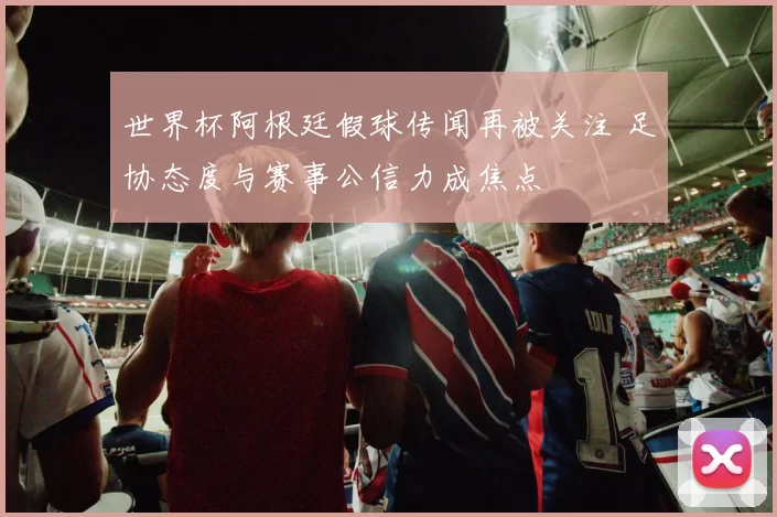 世界杯阿根廷假球传闻再被关注 足协态度与赛事公信力成焦点