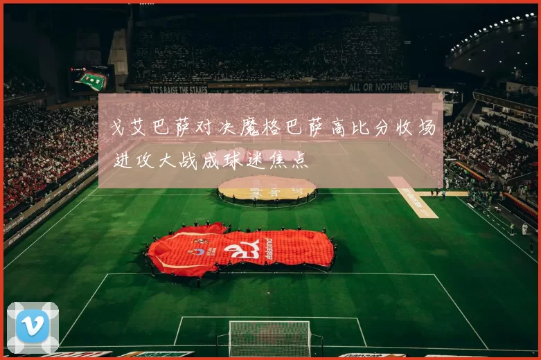 戈艾巴萨对决魔格巴萨高比分收场 进攻大战成球迷焦点