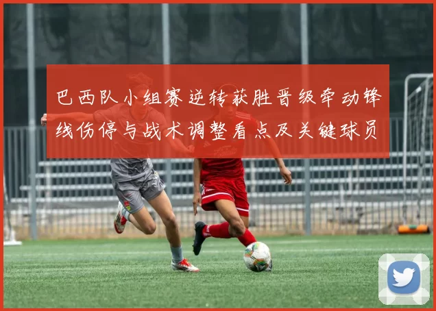 巴西队小组赛逆转获胜晋级牵动锋线伤停与战术调整看点及关键球员表现