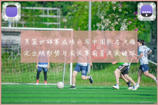 男篮世锦赛成绩公布中国队名次确定出线形势与淘汰赛前景及关键球员表现