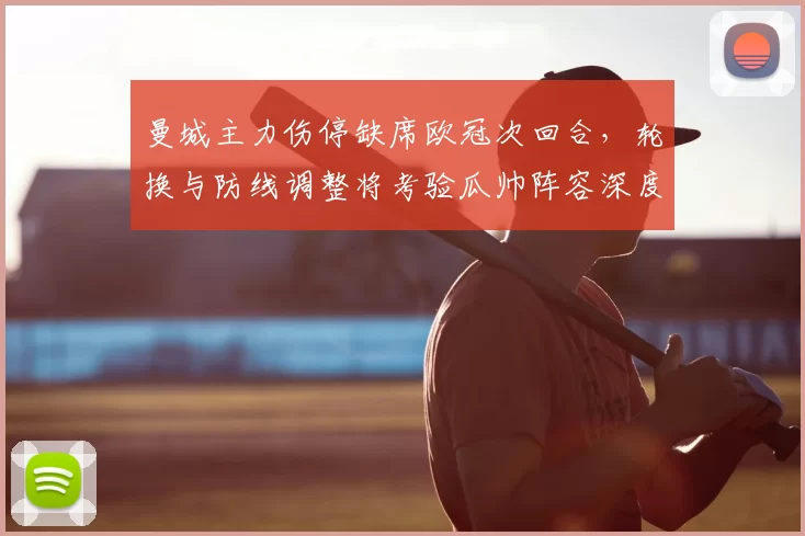 曼城主力伤停缺席欧冠次回合，轮换与防线调整将考验瓜帅阵容深度