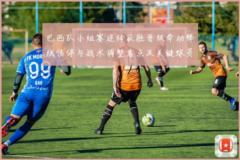 巴西队小组赛逆转获胜晋级牵动锋线伤停与战术调整看点及关键球员表现