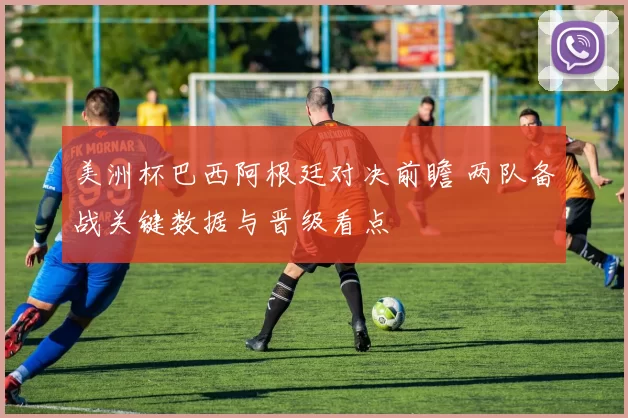美洲杯巴西阿根廷对决前瞻 两队备战关键数据与晋级看点
