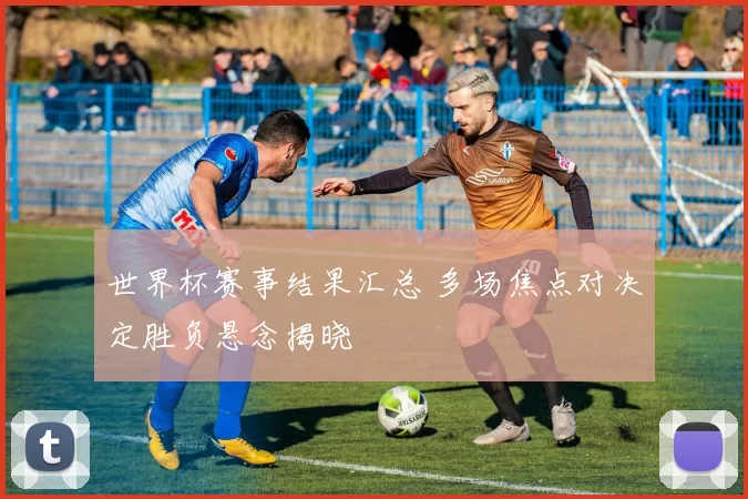 世界杯赛事结果汇总 多场焦点对决定胜负悬念揭晓