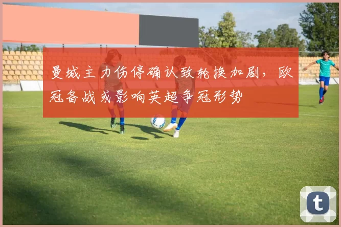 曼城主力伤停确认致轮换加剧，欧冠备战或影响英超争冠形势