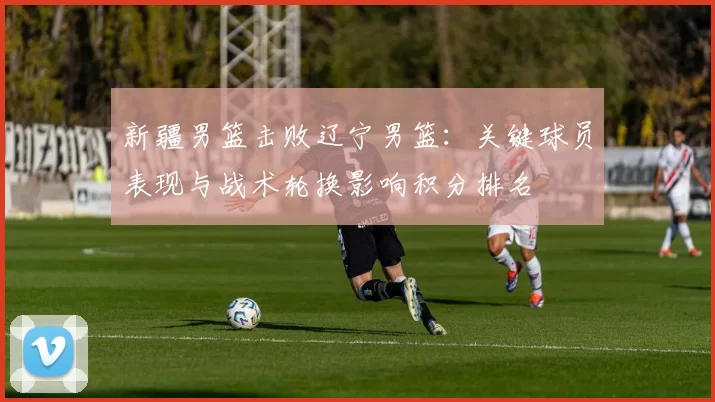 新疆男篮击败辽宁男篮：关键球员表现与战术轮换影响积分排名