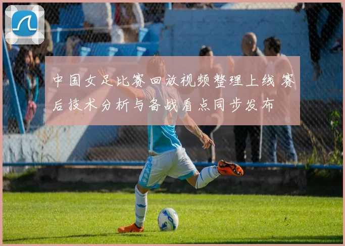 中国女足比赛回放视频整理上线 赛后技术分析与备战看点同步发布