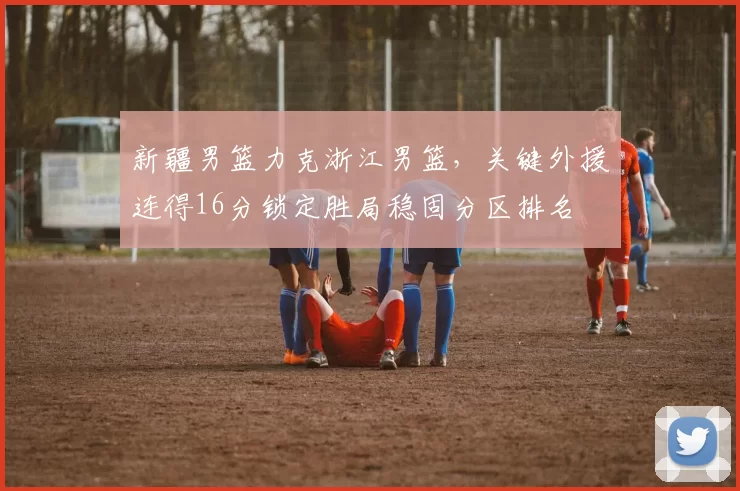 新疆男篮力克浙江男篮，关键外援连得16分锁定胜局稳固分区排名