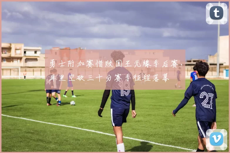 勇士附加赛惜败国王无缘季后赛,库里空砍三十分赛季征程落幕