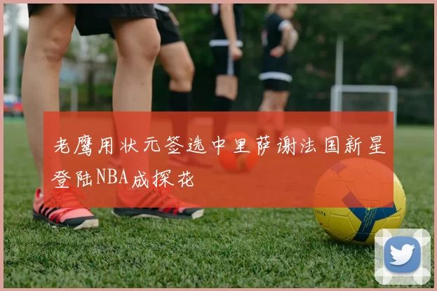 老鹰用状元签选中里萨谢法国新星登陆NBA成探花