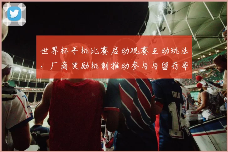 世界杯手机比赛启动观赛互动玩法，厂商奖励机制推动参与与留存率提升