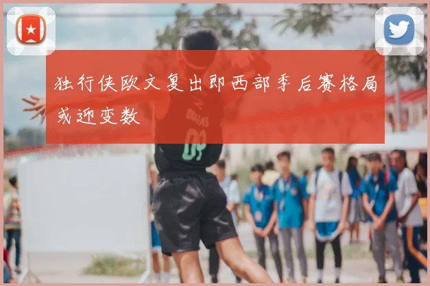 独行侠欧文复出即西部季后赛格局或迎变数