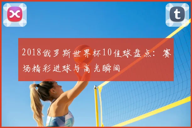 2018俄罗斯世界杯10佳球盘点:赛场精彩进球与高光瞬间