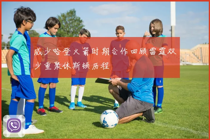 威少哈登火箭时期合作回顾雷霆双少重聚休斯顿历程
