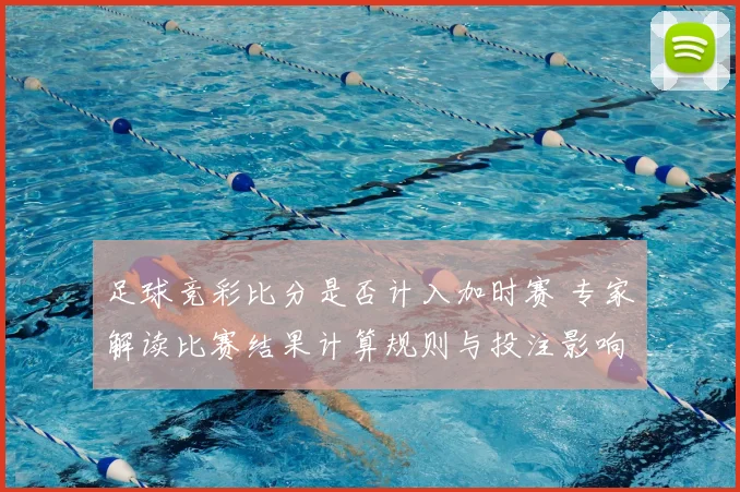 足球竞彩比分是否计入加时赛 专家解读比赛结果计算规则与投注影响