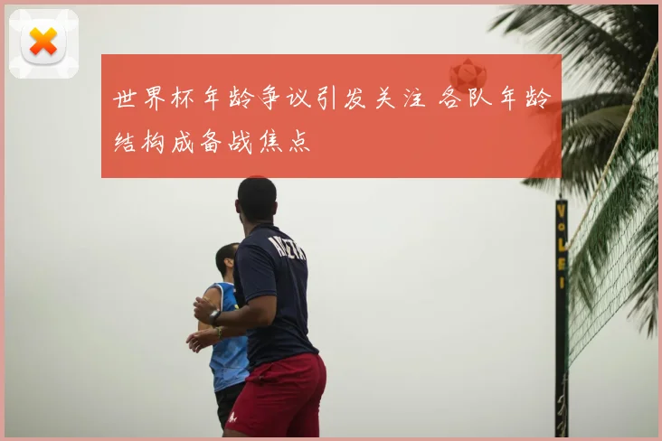 世界杯年龄争议引发关注 各队年龄结构成备战焦点