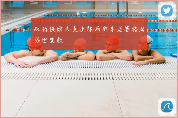 独行侠欧文复出即西部季后赛格局或迎变数