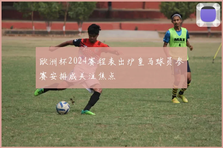 欧洲杯2024赛程表出炉皇马球员参赛安排成关注焦点