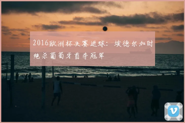 2016欧洲杯决赛进球:埃德尔加时绝杀葡萄牙首夺冠军